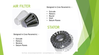 AIR FILTER
Rajiv Ranjan - Mechanical Engineering Portfolio - rajivranjan255@gmail.com - +91-8770756742
STATOR
Designed in Creo Parametric: -
• Extrude
• Pattern
• Revolve
• Datum Planes
Designed in Creo Parametric: -
• Extrude
• Pattern
• Round
• Shell
• Datum Planes
 