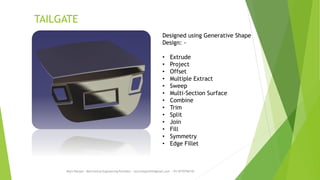 TAILGATE
Rajiv Ranjan - Mechanical Engineering Portfolio - rajivranjan255@gmail.com - +91-8770756742
Designed using Generative Shape
Design: -
• Extrude
• Project
• Offset
• Multiple Extract
• Sweep
• Multi-Section Surface
• Combine
• Trim
• Split
• Join
• Fill
• Symmetry
• Edge Fillet
 