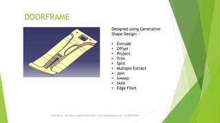 DOORFRAME
Rajiv Ranjan - Mechanical Engineering Portfolio - rajivranjan255@gmail.com - +91-8770756742
Designed using Generative
Shape Design: -
• Extrude
• Offset
• Project
• Trim
• Split
• Multiple Extract
• Join
• Sweep
• Hole
• Edge Fillet
 