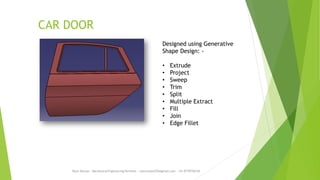 CAR DOOR
Rajiv Ranjan - Mechanical Engineering Portfolio - rajivranjan255@gmail.com - +91-8770756742
Designed using Generative
Shape Design: -
• Extrude
• Project
• Sweep
• Trim
• Split
• Multiple Extract
• Fill
• Join
• Edge Fillet
 