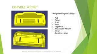 CONSOLE POCKET
Rajiv Ranjan - Mechanical Engineering Portfolio - rajivranjan255@gmail.com - +91-8770756742
Designed Using Part Design: -
• Pad
• Pocket
• Draft
• Shell
• Edge Fillet
• Rectangular Pattern
• Mirror
• Class B creation
 
