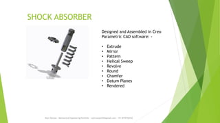 SHOCK ABSORBER
Rajiv Ranjan - Mechanical Engineering Portfolio - rajivranjan255@gmail.com - +91-8770756742
Designed and Assembled in Creo
Parametric CAD software: -
• Extrude
• Mirror
• Pattern
• Helical Sweep
• Revolve
• Round
• Chamfer
• Datum Planes
• Rendered
 