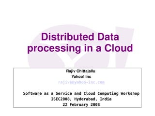 Distributed Data 
 processing in a Cloud

                  Rajiv Chittajallu 
                    Yahoo! Inc
              rajive@yahoo-inc.com

Software as a Service and Cloud Computing Workshop
            ISEC2008, Hyderabad, India
                 22 February 2008
 