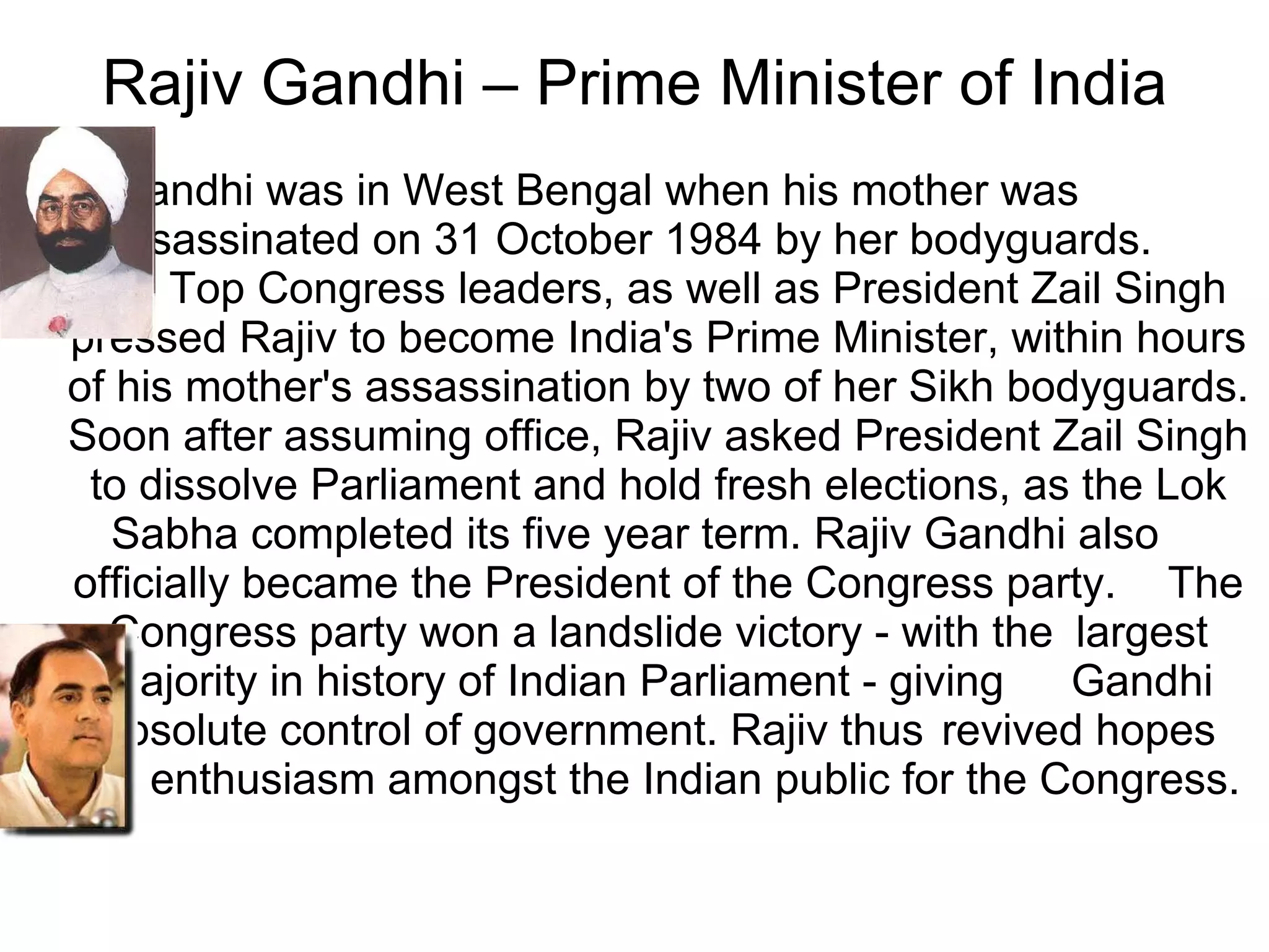 Gandhi was in West Bengal when his mother was  assassinated on 31 October 1984 by her bodyguards.  Top Congress leaders, as well as President Zail Singh pressed Rajiv to become India's Prime Minister, within hours of his mother's assassination by two of her Sikh bodyguards. Soon after assuming office, Rajiv asked President Zail Singh to dissolve Parliament and hold fresh elections, as the Lok Sabha completed its five year term. Rajiv Gandhi also  officially became the President of the Congress party.  The Congress party won a landslide victory - with the  largest majority in history of Indian Parliament - giving  Gandhi absolute control of government. Rajiv thus  revived hopes and enthusiasm amongst the Indian public for the Congress.  Rajiv Gandhi – Prime Minister of India 