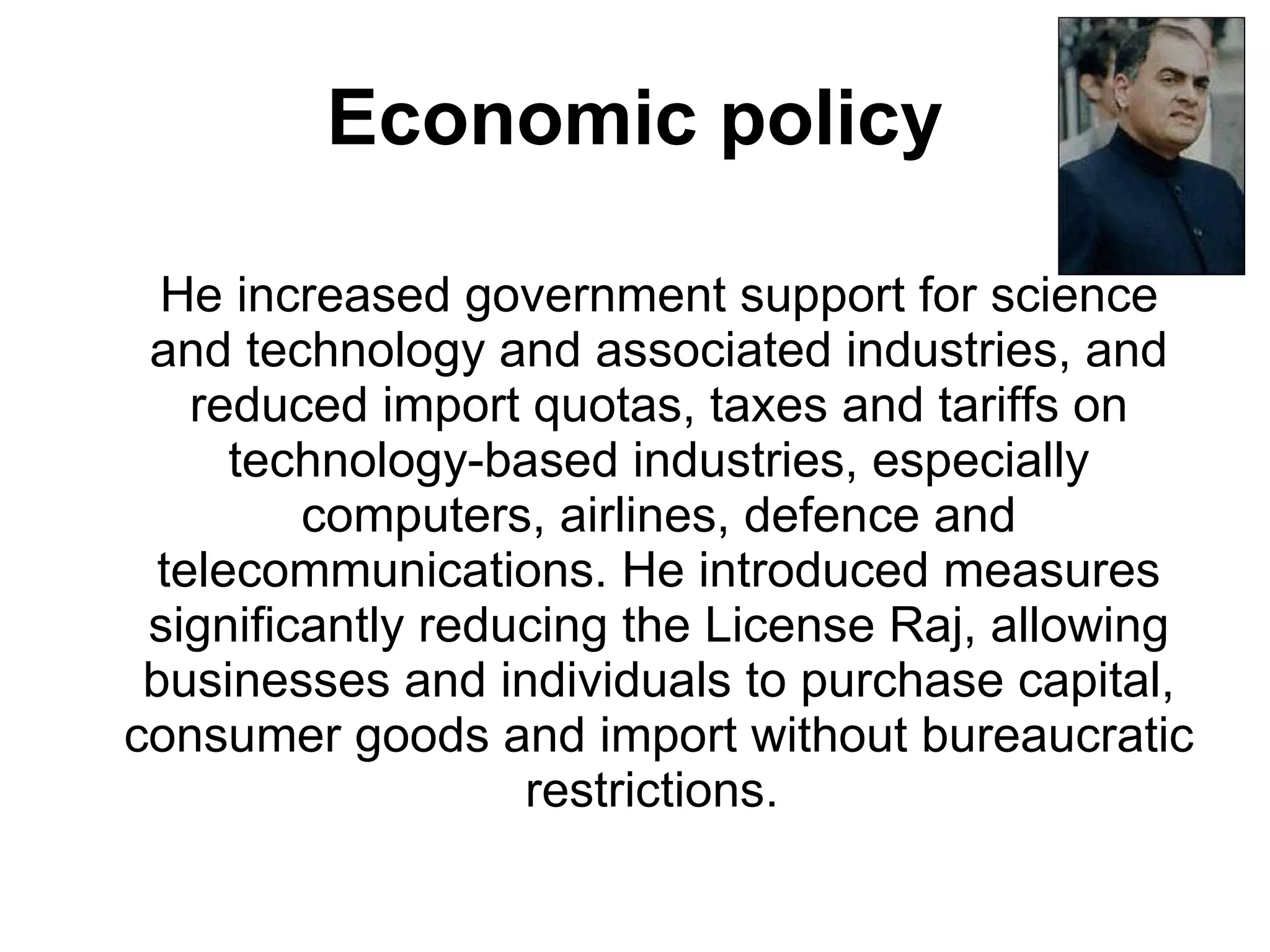 Economic policy He increased government support for science and technology and associated industries, and reduced import quotas, taxes and tariffs on technology-based industries, especially computers, airlines, defence and telecommunications. He introduced measures significantly reducing the License Raj, allowing businesses and individuals to purchase capital, consumer goods and import without bureaucratic restrictions.  