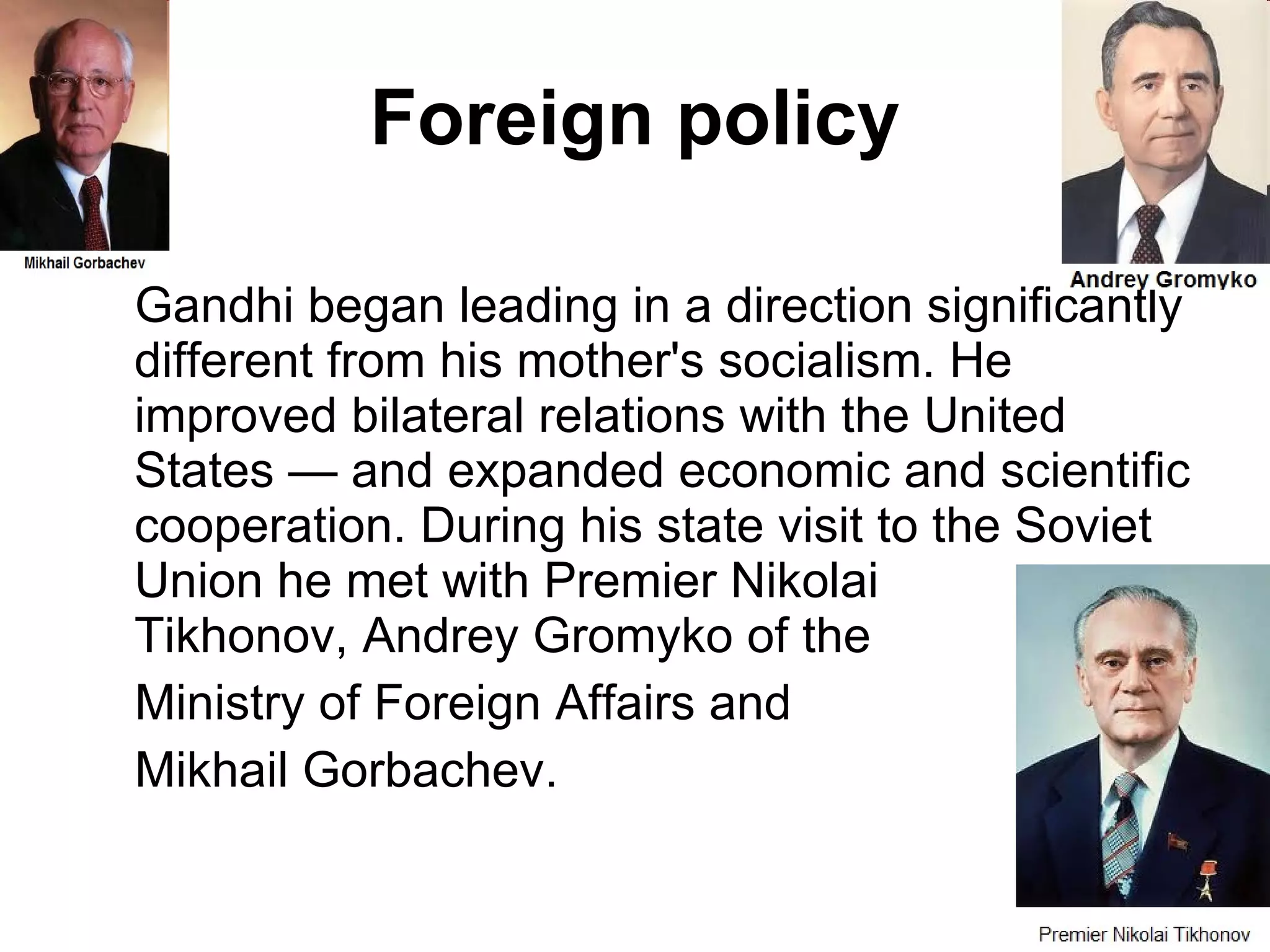 Foreign policy Gandhi began leading in a direction significantly different from his mother's socialism. He improved bilateral relations with the United States — and expanded economic and scientific cooperation. During his state visit to the Soviet Union he met with Premier Nikolai    Tikhonov, Andrey Gromyko of the Ministry of Foreign Affairs and  Mikhail Gorbachev. 