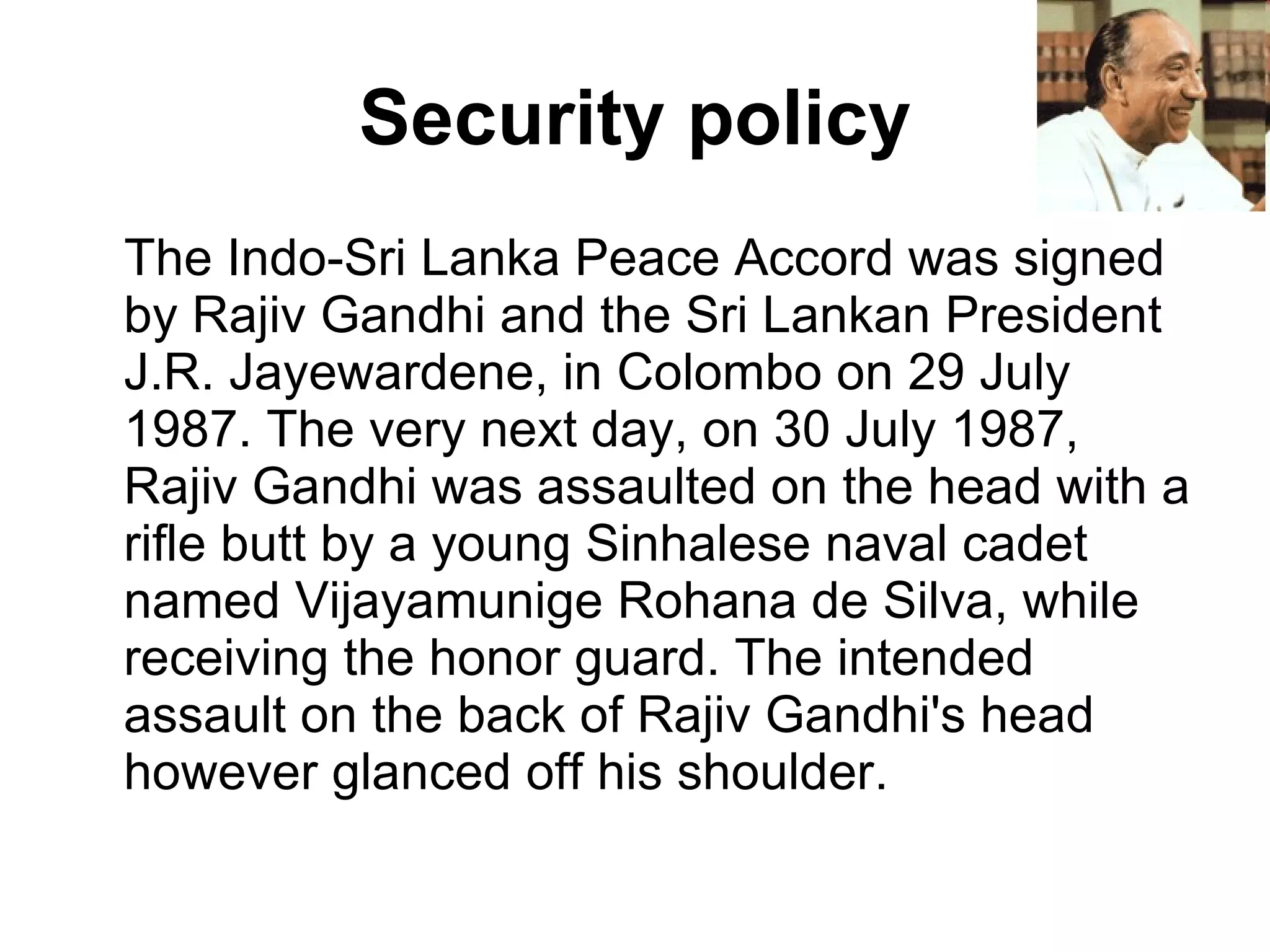Security policy The Indo-Sri Lanka Peace Accord was signed by Rajiv Gandhi and the Sri Lankan President J.R. Jayewardene, in Colombo on 29 July 1987. The very next day, on 30 July 1987, Rajiv Gandhi was assaulted on the head with a rifle butt by a young Sinhalese naval cadet named Vijayamunige Rohana de Silva, while receiving the honor guard. The intended assault on the back of Rajiv Gandhi's head however glanced off his shoulder.  