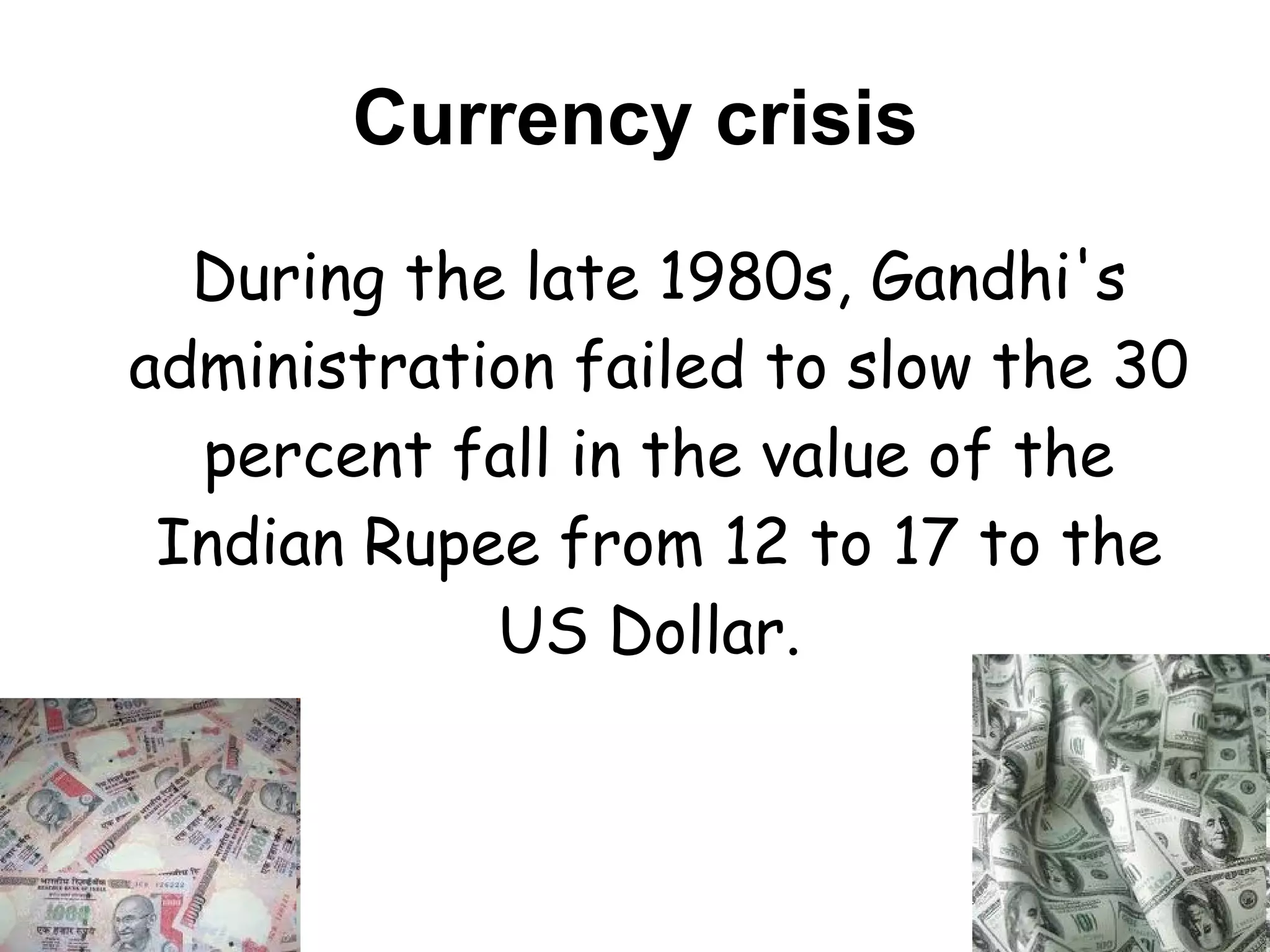 Currency crisis During the late 1980s, Gandhi's administration failed to slow the 30 percent fall in the value of the Indian Rupee from 12 to 17 to the US Dollar.  