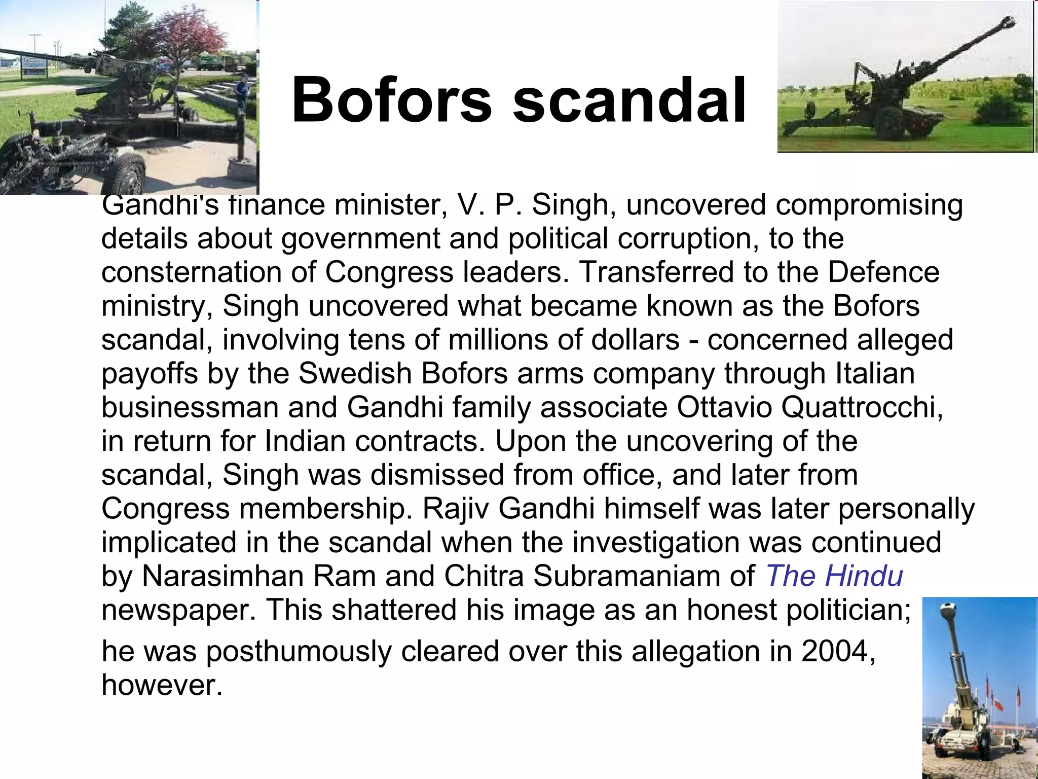 Bofors scandal Gandhi's finance minister, V. P. Singh, uncovered compromising details about government and political corruption, to the consternation of Congress leaders. Transferred to the Defence ministry, Singh uncovered what became known as the Bofors scandal, involving tens of millions of dollars - concerned alleged payoffs by the Swedish Bofors arms company through Italian businessman and Gandhi family associate Ottavio Quattrocchi, in return for Indian contracts. Upon the uncovering of the scandal, Singh was dismissed from office, and later from Congress membership. Rajiv Gandhi himself was later personally implicated in the scandal when the investigation was continued by Narasimhan Ram and Chitra Subramaniam of  The Hindu  newspaper. This shattered his image as an honest politician; he was posthumously cleared over this allegation in 2004, however. 