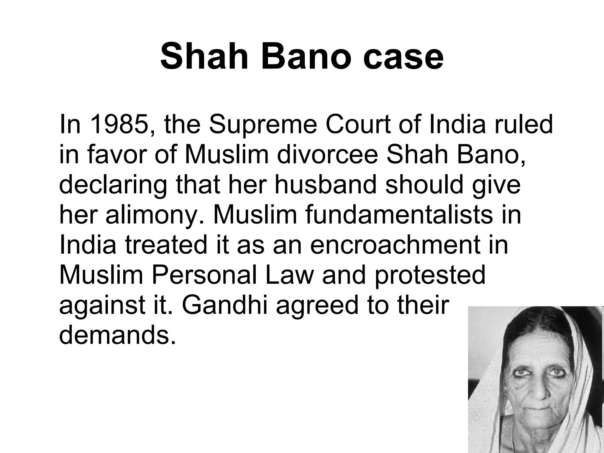 Shah Bano case In 1985, the Supreme Court of India ruled in favor of Muslim divorcee Shah Bano, declaring that her husband should give her alimony. Muslim fundamentalists in India treated it as an encroachment in Muslim Personal Law and protested against it. Gandhi agreed to their demands. 