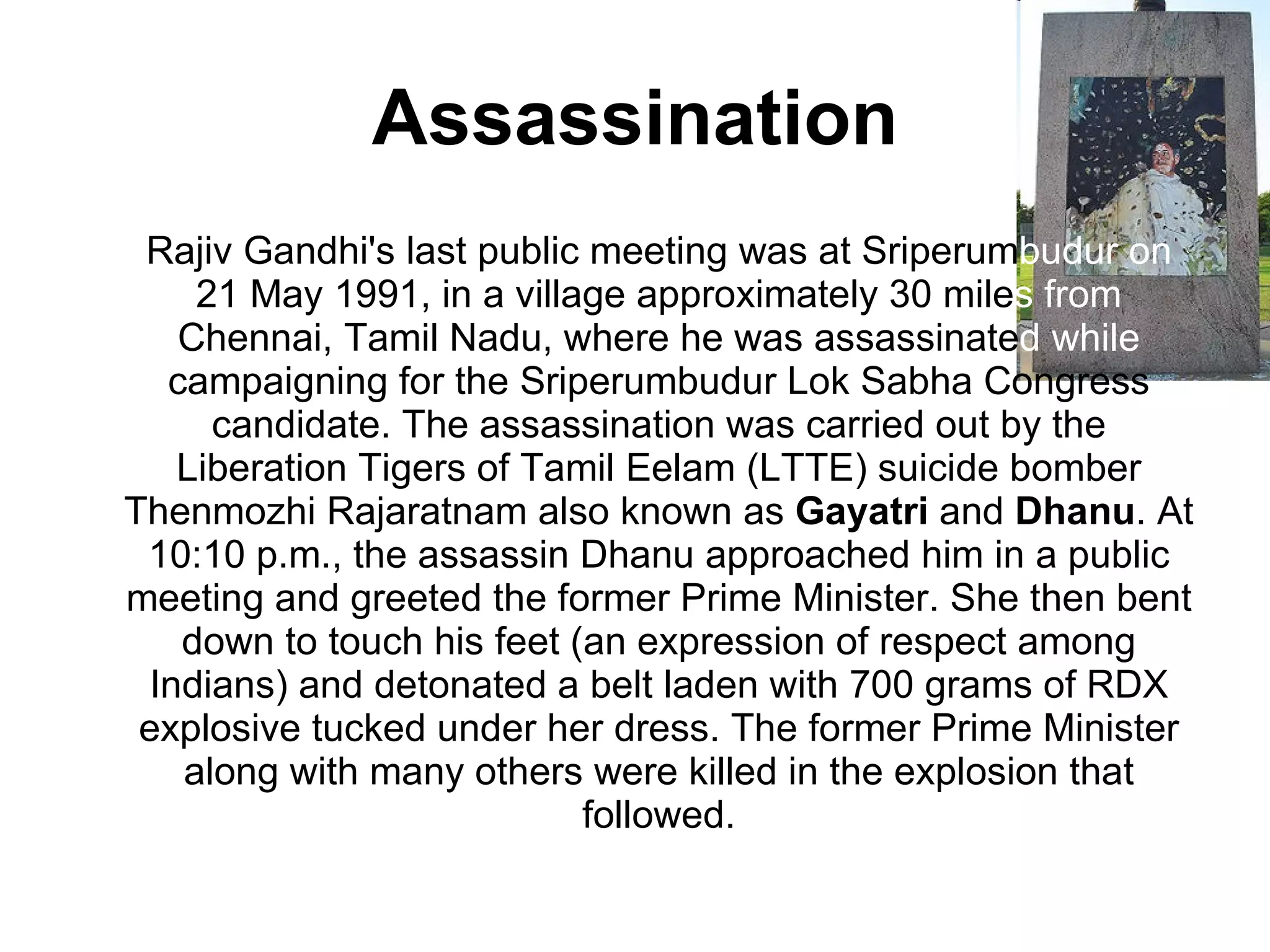 Assassination Rajiv Gandhi's last public meeting was at Sriperum budur on  21 May 1991, in a village approximately 30 mile s from  Chennai, Tamil Nadu, where he was assassinate d   while  campaigning for the Sriperumbudur Lok Sabha Congress candidate. The assassination was carried out by the Liberation Tigers of Tamil Eelam (LTTE) suicide bomber Thenmozhi Rajaratnam also known as  Gayatri  and  Dhanu . At 10:10 p.m., the assassin Dhanu approached him in a public meeting and greeted the former Prime Minister. She then bent down to touch his feet (an expression of respect among Indians) and detonated a belt laden with 700 grams of RDX explosive tucked under her dress. The former Prime Minister along with many others were killed in the explosion that followed. 