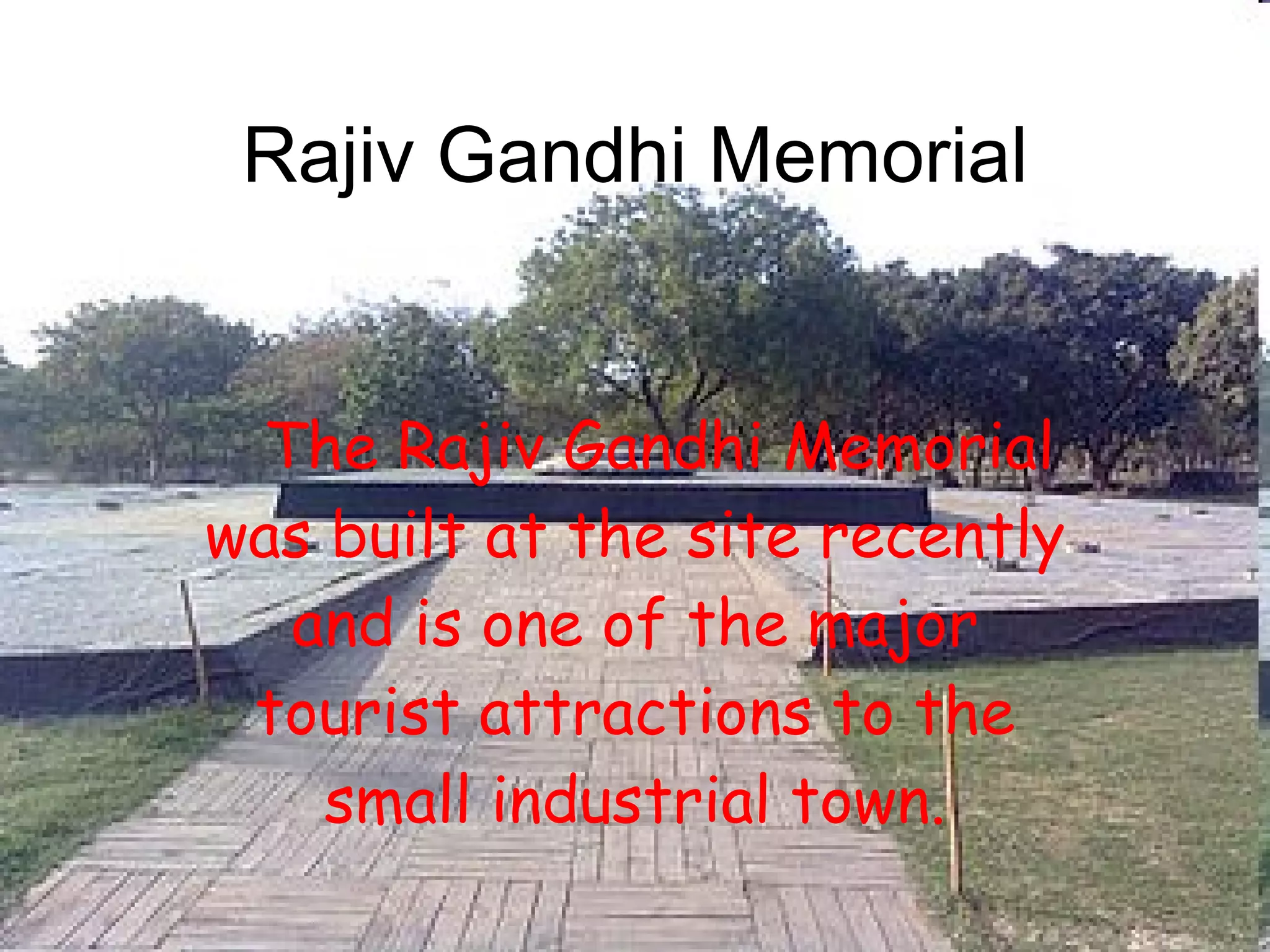 Rajiv Gandhi Memorial The Rajiv Gandhi Memorial was built at the site recently and is one of the major tourist attractions to the small industrial town. 