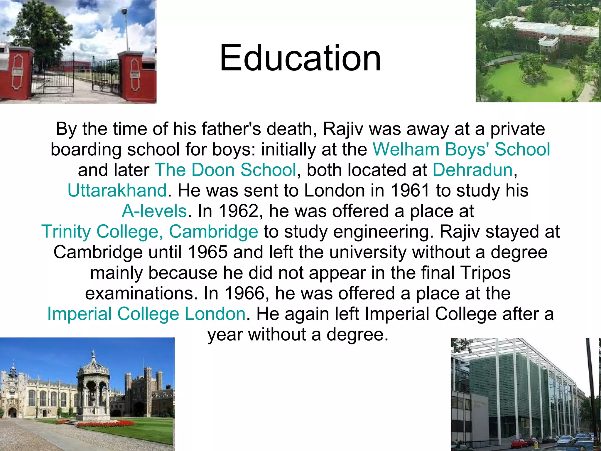 Education By the time of his father's death, Rajiv was away at a private boarding school for boys: initially at the  Welham Boys' School  and later  The Doon School , both located at  Dehradun ,  Uttarakhand . He was sent to London in 1961 to study his  A-levels . In 1962, he was offered a place at  Trinity College, Cambridge  to study engineering. Rajiv stayed at Cambridge until 1965 and left the university without a degree mainly because he did not appear in the final Tripos examinations. In 1966, he was offered a place at the  Imperial College London . He again left Imperial College after a year without a degree.  
