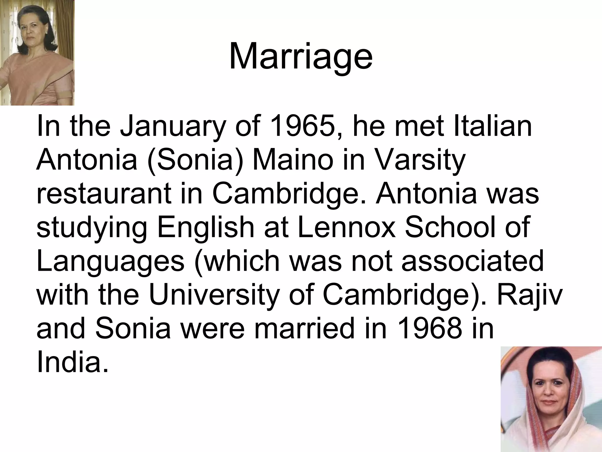 Marriage In the January of 1965, he met Italian Antonia (Sonia) Maino in Varsity restaurant in Cambridge. Antonia was studying English at Lennox School of Languages (which was not associated with the University of Cambridge). Rajiv and Sonia were married in 1968 in India. 