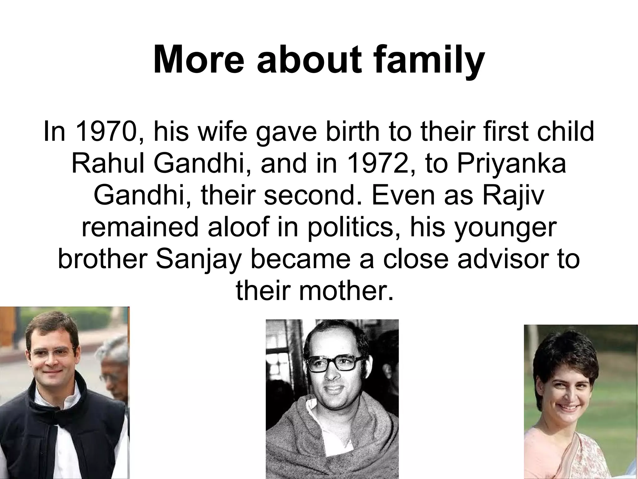 More about family In 1970, his wife gave birth to their first child Rahul Gandhi, and in 1972, to Priyanka Gandhi, their second. Even as Rajiv remained aloof in politics, his younger brother Sanjay became a close advisor to their mother.  
