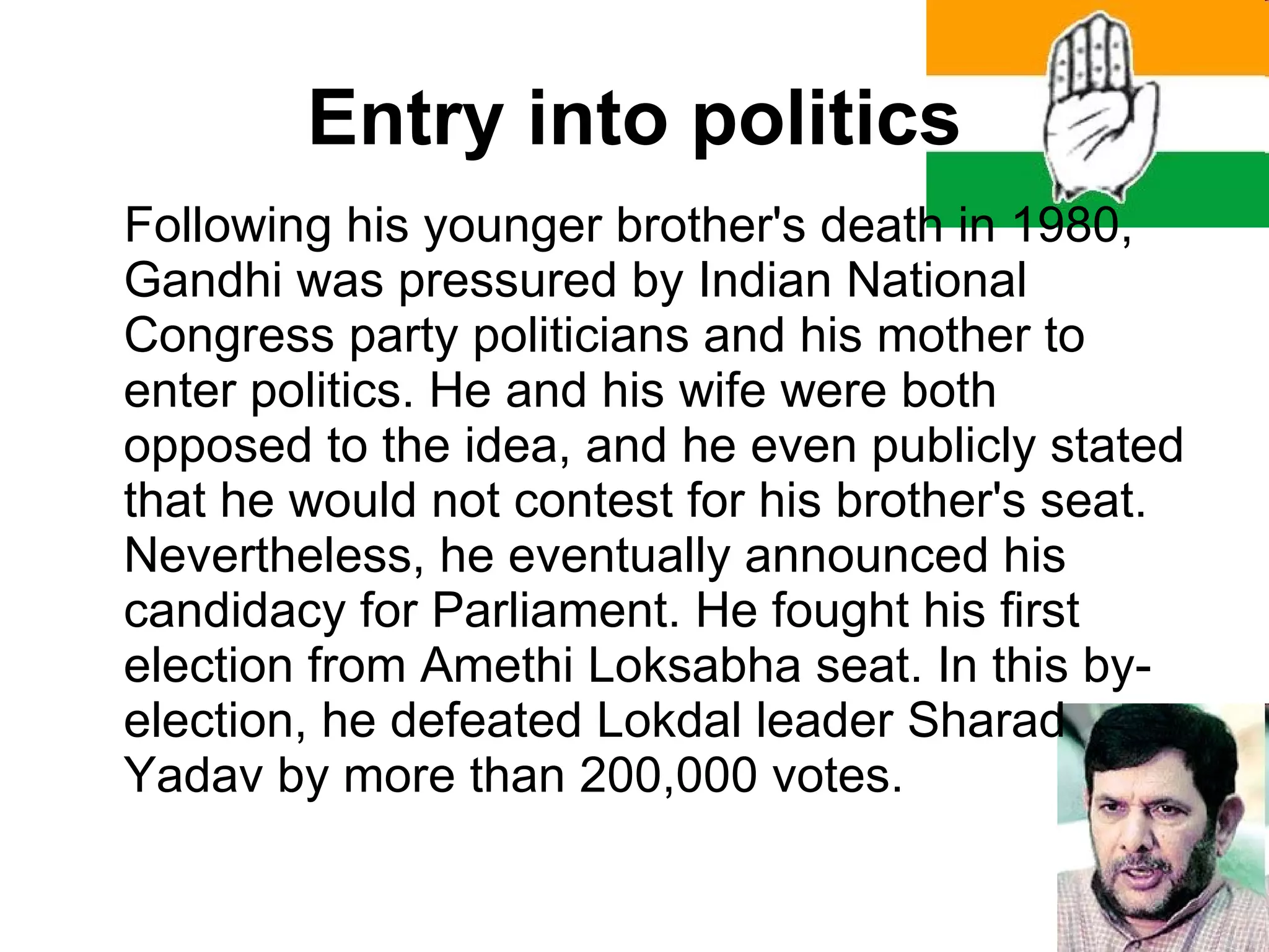 Entry into politics Following his younger brother's death in 1980, Gandhi was pressured by Indian National Congress party politicians and his mother to enter politics. He and his wife were both opposed to the idea, and he even publicly stated that he would not contest for his brother's seat. Nevertheless, he eventually announced his candidacy for Parliament. He fought his first election from Amethi Loksabha seat. In this by-election, he defeated Lokdal leader Sharad Yadav by more than 200,000 votes. 