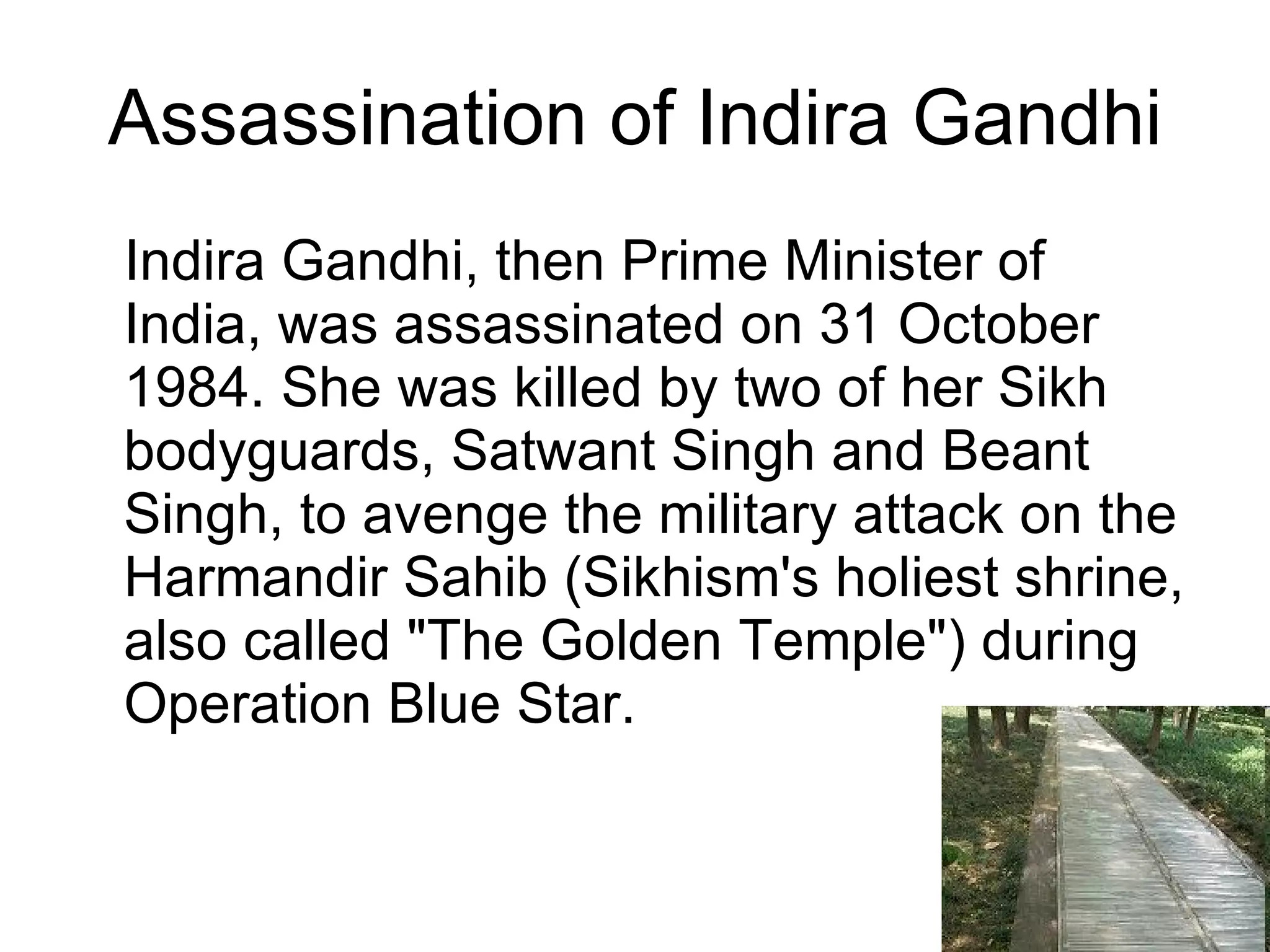 Assassination of Indira Gandhi Indira Gandhi, then Prime Minister of India, was assassinated on 31 October 1984. She was killed by two of her Sikh bodyguards, Satwant Singh and Beant Singh, to avenge the military attack on the Harmandir Sahib (Sikhism's holiest shrine, also called "The Golden Temple") during Operation Blue Star. 