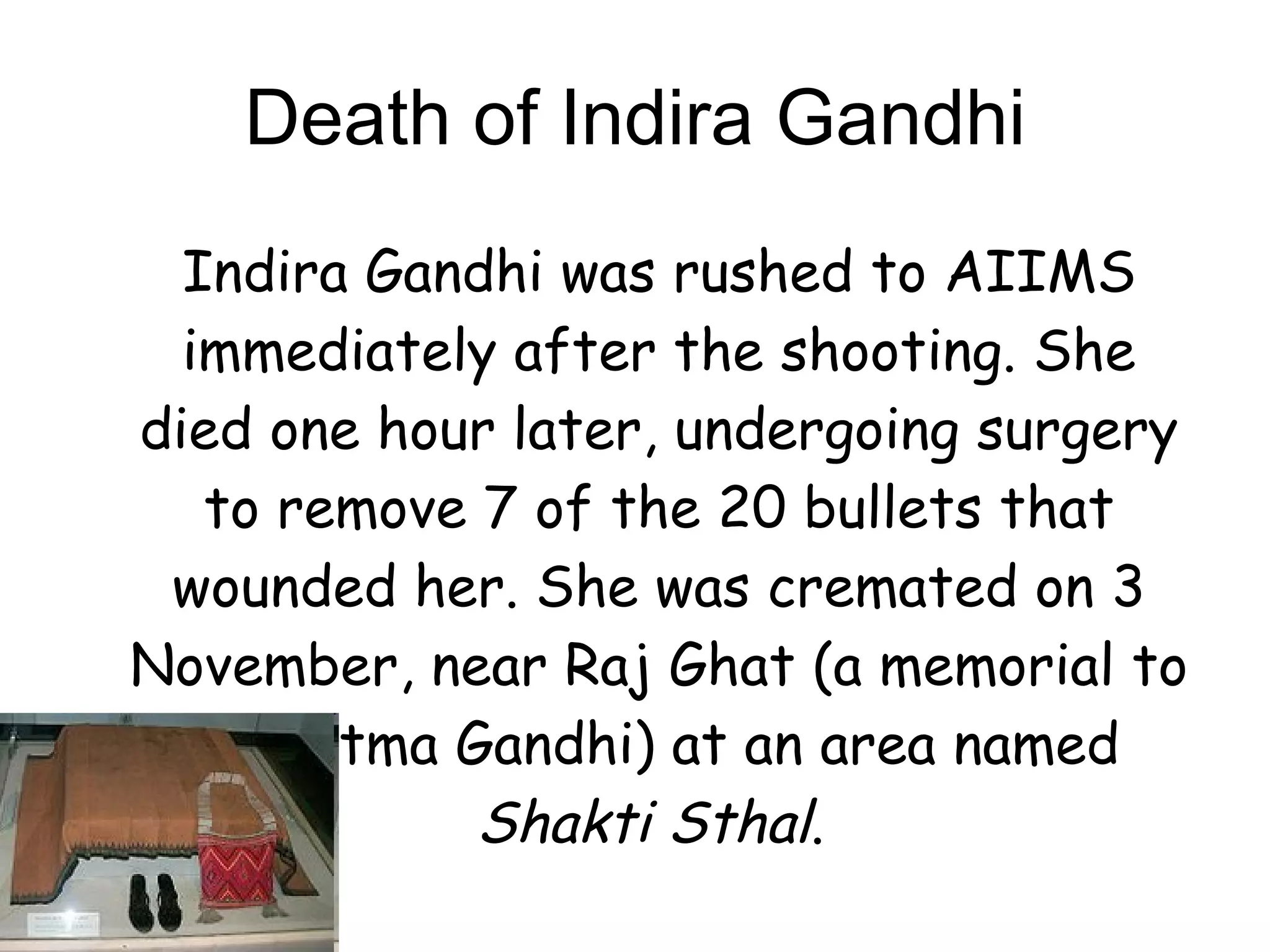 Death of Indira Gandhi Indira Gandhi was rushed to AIIMS immediately after the shooting. She died one hour later, undergoing surgery to remove 7 of the 20 bullets that wounded her. She was cremated on 3 November, near Raj Ghat (a memorial to Mahatma Gandhi) at an area named  Shakti Sthal .  