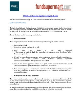 FAQ: Rajiv Gandhi Equity Savings Scheme

The RGESS has been creating quite a stir. Here are the basics on this tax-saving option...

Author : iFast Content


The Rajiv Gandhi Equity Savings Scheme (RGESS) is creating quite a buzz. Under this scheme,
first-time equity investors can invest in approved stocks and mutual funds and claim an income
tax deduction on 50% of the amount invested under Section 80CCG of the Income Tax Act.

Here is what you need to know to grasp the facts.

      Who qualifies?

There are 3 requirements that an individual has to pass to be eligible for this scheme:

      Resident individual
      Gross total income less than Rs 10 lakh

    How       does       one       define     a      first      time        investor?
     - That would be an individual who opened a demat account as a ‘first holder’ after
     November 23, 2012.

    What if he opened a demat account prior to this date but never bought any shares or
     traded      in       the       Futures        and      Options (F&O)      segment?
     - Then he too qualifies to be eligible under this scheme.

    And if his name appeared second in a joint demat account before this date?
     - He still qualifies to open one under this scheme as a 'first holder'.

    If an investor opened a demat account to invest in a Gold ETF does that disqualify him?
     - No. Since the demat account has no equity security, the individual will be considered a
     new retail investor.

      How much needs to be invested?

There is no restriction on the amount to be invested – minimum or maximum. However, only Rs
50,000 is considered for tax purposes. Of this, only 50%, or Rs 25,000, is allowed as deduction.
Even if you invest less than the upper limit of Rs 50,000, only 50% of what you invest is allowed
as a deduction.

Do note that additional expenses incurred on the acquisition of eligible securities like brokerage,
stamp duty, securities transaction tax (STT), service tax etc will not be considered.
 