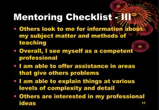 11
Mentoring Checklist - III
• Others look to me for information about
my subject matter and methods of
teaching
• Overall, I see myself as a competent
professional
• I am able to offer assistance in areas
that give others problems
• I am able to explain things at various
levels of complexity and detail
• Others are interested in my professional
ideas
 