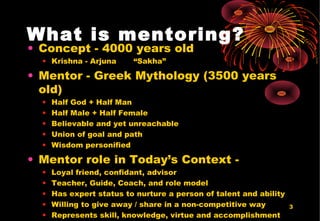 3
What is mentoring?
• Concept - 4000 years old
• Krishna - Arjuna “Sakha”
• Mentor - Greek Mythology (3500 years
old)
• Half God + Half Man
• Half Male + Half Female
• Believable and yet unreachable
• Union of goal and path
• Wisdom personified
• Mentor role in Today’s Context -
• Loyal friend, confidant, advisor
• Teacher, Guide, Coach, and role model
• Has expert status to nurture a person of talent and ability
• Willing to give away / share in a non-competitive way
• Represents skill, knowledge, virtue and accomplishment
 