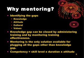 6
Why mentoring?
• Identifying the gaps
• Knowledge
• Attitude
• Cultural
• Values
• Knowledge gap can be closed by administering
training and by monitoring training
effectiveness.
• Mentoring is the only solution available for
plugging all the gaps other than knowledge
gap.
• Competency = skill level x duration x attitude
 