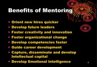 7
Benefits of Mentoring
• Orient new hires quicker
• Develop future leaders
• Foster creativity and innovation
• Foster organizational change
• Develop competencies faster
• Guide career development
• Capture, disseminate and develop
Intellectual capital
• Develop Emotional Intelligence
 