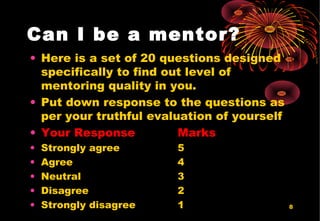 8
Can I be a mentor?
• Here is a set of 20 questions designed
specifically to find out level of
mentoring quality in you.
• Put down response to the questions as
per your truthful evaluation of yourself
• Your Response Marks
• Strongly agree 5
• Agree 4
• Neutral 3
• Disagree 2
• Strongly disagree 1
 