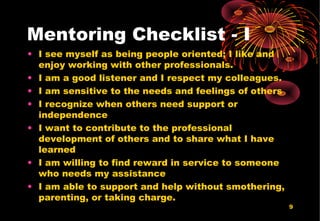 9
Mentoring Checklist - I
• I see myself as being people oriented; I like and
enjoy working with other professionals.
• I am a good listener and I respect my colleagues.
• I am sensitive to the needs and feelings of others
• I recognize when others need support or
independence
• I want to contribute to the professional
development of others and to share what I have
learned
• I am willing to find reward in service to someone
who needs my assistance
• I am able to support and help without smothering,
parenting, or taking charge.
 