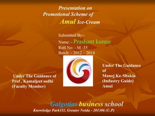 Presentation on 
Promotional Scheme of 
Amul Ice-Cream 
Submitted By:- 
Name: - Prashant kumar 
Roll No: - M -35 
Batch: - 2012 – 2014 
Under The Guidance of 
Prof . Kamaljeet sodhi 
(Faculty Member) 
Under The Guidance 
of 
Manoj Kr. Shukla 
(Industry Guide) 
Amul 
Galgotias business school 
Knowledge Park111, Greater Noida - 201306 (U.P) 
 