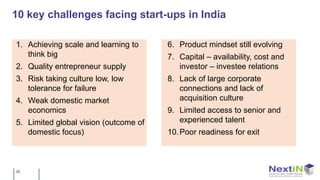 10 key challenges facing start-ups in India

1. Achieving scale and learning to     6. Product mindset still evolving
   think big                           7. Capital – availability, cost and
2. Quality entrepreneur supply            investor – investee relations
3. Risk taking culture low, low        8. Lack of large corporate
   tolerance for failure                  connections and lack of
4. Weak domestic market                   acquisition culture
   economics                           9. Limited access to senior and
5. Limited global vision (outcome of      experienced talent
   domestic focus)                     10. Poor readiness for exit



26
 