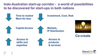 Indo-Australian start-up corridor - a world of possibilities
to be discovered for start-ups in both nations

        Time to market       Investment, Cost, Risk
        More for less


        Capital Access       Markets,
                             IP Distribution

                                                      Co-create
        Access to             Access to
        skills and            products
        expertise             & services

33
 