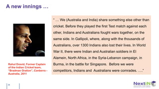 A new innings …

                                “ … We (Australia and India) share something else other than
                                cricket. Before they played the first Test match against each
                                other, Indians and Australians fought wars together, on the
                                same side. In Gallipoli, where, along with the thousands of
                                Australians, over 1300 Indians also lost their lives. In World
                                War II, there were Indian and Australian soldiers in El
                                Alamein, North Africa, in the Syria-Lebanon campaign, in
Rahul Dravid, Former Captain    Burma, in the battle for Singapore. Before we were
of the Indian Cricket team,
“Bradman Oration”, Canberra -   competitors, Indians and Australians were comrades. ….”
Australia, 2011



35
 