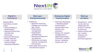 Digital/ e-                Start-ups /                Enterprise Digital                Start-up
     Commerce                Entrepreneurship               Transformation                  corridors

Helping offline           • Scaling up:                   • Discovery Workshops       • Assistance in cross-
businesses succeed           • Business mentoring           – identifying digital       country start-up
online:                      • Strategy and business        transformation              collaboration for
• Online Strategy &            plan review                  opportunities cross-        access to markets
  Model Design               • Performance                  function, pan-              or resources
• Opportunity Discovery        management                   enterprise                • Clients include start-
  and Planning               • Organisation               • Design and program          ups, investor
  Workshops                    strengthening                management of               networks and
• Execution Mentoring        • Business development         digital opportunities -     investment
• Partner Selection            and alliances                commerce, customer          promotion agencies
• Loyalty, customer          • Distribution and sales       service, marketing,
  service & digital            channel development          supply chain, etc.
  marketing integration      • Exit advisory
                          • Early stage start-up clinic
                            and executive support
 