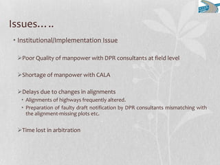 Issues…..
• Institutional/Implementation Issue
Poor Quality of manpower with DPR consultants at field level
Shortage of manpower with CALA
Delays due to changes in alignments
• Alignments of highways frequently altered.
• Preparation of faulty draft notification by DPR consultants mismatching with
the alignment-missing plots etc.
Time lost in arbitration
 