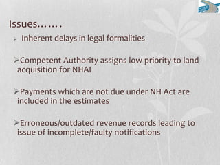 Issues…….
 Inherent delays in legal formalities
Competent Authority assigns low priority to land
acquisition for NHAI
Payments which are not due under NH Act are
included in the estimates
Erroneous/outdated revenue records leading to
issue of incomplete/faulty notifications
 