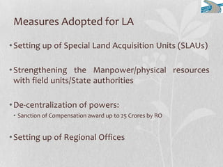 Measures Adopted for LA
•Setting up of Special Land Acquisition Units (SLAUs)
•Strengthening the Manpower/physical resources
with field units/State authorities
•De-centralization of powers:
• Sanction of Compensation award up to 25 Crores by RO
•Setting up of Regional Offices
 