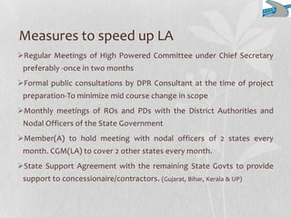 Measures to speed up LA
Regular Meetings of High Powered Committee under Chief Secretary
preferably -once in two months
Formal public consultations by DPR Consultant at the time of project
preparation-To minimize mid course change in scope
Monthly meetings of ROs and PDs with the District Authorities and
Nodal Officers of the State Government
Member(A) to hold meeting with nodal officers of 2 states every
month. CGM(LA) to cover 2 other states every month.
State Support Agreement with the remaining State Govts to provide
support to concessionaire/contractors. (Gujarat, Bihar, Kerala & UP)
 