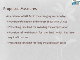 Proposed Measures
• Amendment of NH Act in the emerging scenario by:
Provision of solatium and interest at par with LA Act
Prescribing time limit for awarding the compensation
Provision of withdrawal for the land which has been
acquired in excess
Prescribing time limit for filing the arbitration cases
 