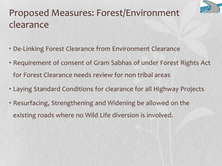 Proposed Measures: Forest/Environment
clearance
• De-Linking Forest Clearance from Environment Clearance
• Requirement of consent of Gram Sabhas of under Forest Rights Act
for Forest Clearance needs review for non tribal areas
• Laying Standard Conditions for clearance for all Highway Projects
• Resurfacing, Strengthening and Widening be allowed on the
existing roads where no Wild Life diversion is involved.
 