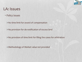 LA: Issues
• Policy Issues
No time limit for award of compensation
No provision for de-notification of excess land
No provision of time limit for filing the cases for arbitration
Methodology of Market value not provided
 
