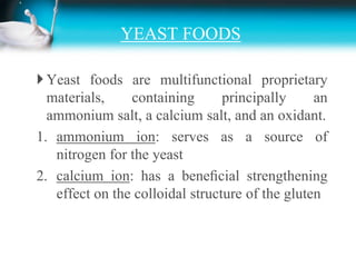 YEAST FOODSYeast foods are multifunctional proprietary materials, containing principally an ammonium salt, a calcium salt, and an oxidant.ammonium ion: serves as a source of nitrogen for the yeastcalcium ion: has a beneﬁcial strengthening effect on the colloidal structure of the gluten