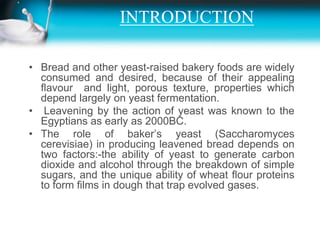 INTRODUCTION,[object Object],Bread and other yeast-raised bakery foods are widely consumed and desired, because of their appealing  ﬂavour  and light, porous texture, properties which depend largely on yeast fermentation.,[object Object], Leavening by the action of yeast was known to the Egyptians as early as 2000BC. ,[object Object],The role of baker’s yeast (Saccharomycescerevisiae) in producing leavened bread depends on two factors:-the ability of yeast to generate carbon dioxide and alcohol through the breakdown of simple sugars, and the unique ability of wheat ﬂour proteins to form ﬁlms in dough that trap evolved gases.,[object Object]