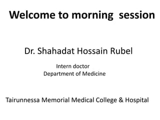 Welcome to morning session
Tairunnessa Memorial Medical College & Hospital
Dr. Shahadat Hossain Rubel
Intern doctor
Department of Medicine
 