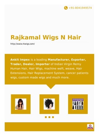 +91-8041949574
Rajkamal Wigs N Hair
http://www.rkwigs.com/
Ankit Impex is a leading Manufacturer, Exporter,
Trader, Dealer, Importer of Indian Virgin Remy
Human Hair, Hair Wigs, machine weft, weave, Hair
Extensions, Hair Replacement System, cancer patients
wigs, custom made wigs and much more.
 