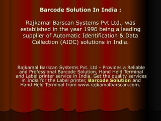 Barcode Solution In India : Rajkamal Barscan Systems Pvt Ltd., was established in the year 1996 being a leading supplier of Automatic Identification & Data Collection (AIDC) solutions in India. Rajkamal Barscan Systems Pvt. Ltd - Provides a Reliable and Professional Barcode Solution, Hand Held Terminal and Label printer service in India. Get the quality services in India for the Label printer,  Barcode Solution  and Hand Held Terminal from www.rajkamalbarscan.com.  