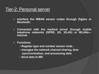 Tier-2: Personal server
 Interface the WBAN sensor nodes through Zigbee or
Bluetooth.
 Connected with the medical server through mobile
telephone networks (GPRS, 2G, 3G,4G) or WLANs—
Internet
 Functions:
- Register type and number sensor node .
- manages the network channel sharing, time
synchronization, and processing data.
- Send data to MS
 