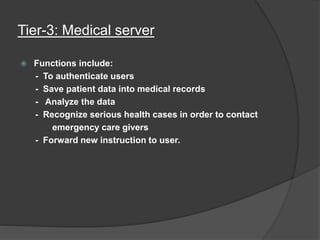 Tier-3: Medical server
 Functions include:
- To authenticate users
- Save patient data into medical records
- Analyze the data
- Recognize serious health cases in order to contact
emergency care givers
- Forward new instruction to user.
 