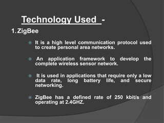 Technology Used -
 It is a high level communication protocol used
to create personal area networks.
 An application framework to develop the
complete wireless sensor network.
 It is used in applications that require only a low
data rate, long battery life, and secure
networking.
 ZigBee has a defined rate of 250 kbit/s and
operating at 2.4GHZ.
1.ZigBee
 