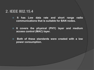  It has Low data rate and short range radio
communications that is suitable for BAN nodes.
 It covers the physical (PHY) layer and medium
access control (MAC) layer.
 Both of these standards were created with a low
power consumption.
2. IEEE 802.15.4
 